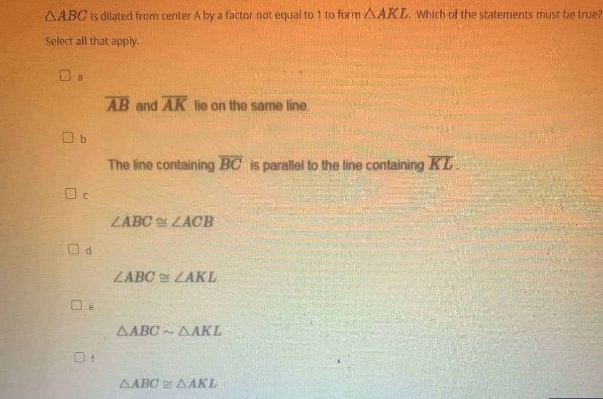 AABC is dilated from center A by a factor not equal to 1 to form AAKL. Which of the statements must be true?
Select all that apply.
al
AB and AK lie on the same line.
The line containing BC is parallel to the line containing KL.
LABC LACB
ZABC LAKL
e
ΔΑΒΟ- ΔΑΚΙ
ΔΑΒΟ ΔΑΚΙ!
