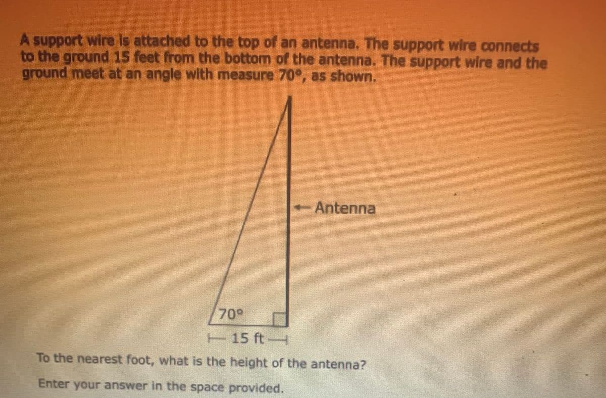 A support wire is attached to the top of an antenna. The support wire connects
to the ground 15 feet from the bottom of the antenna. The support wire and the
ground meet at an angle with measure 70°, as shown.
-Antenna
70°
T15 ft-
To the nearest foot, what is the height of the antenna?
Enter your answer in the space provided.

