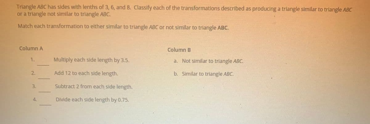 Triangle ABC has sides with lenths of 3, 6, and 8. Classify each of the transformations described as producing a trlangle similar to triangle ABC
or a triangle not similar to triangle ABC.
Match each transformation to either similar to triangle ABC or not similar to triangle ABC.
Column A
Column B
1.
Multiply each side length by 3.5.
a. Not similar to triangle ABC.
2.
Add 12 to each side length.
b. Similar to triangle ABC.
3.
Subtract 2 from each side length.
Divide each side length by 0.75.
4.
