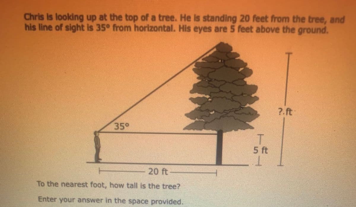 Chris is looking up at the top of a tree. He is standing 20 feet from the tree, and
his line of sight is 35° from horizontal. His eyes are 5 feet above the ground.
7.ft
35°
T.
5 ft
T.
20 ft
To the nearest foot, how tall is the tree?
Enter your answer in the space provided.
