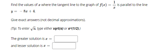 Find the values of æ where the tangent line to the graph of f(x)
is parallel to the line
= -
y =
8x + 4.
Give exact answers (not decimal approximations).
(Tip: To enter Ja, type either sqrt(a) or a^(1/2).)
The greater solution is a =
and lesser solution is a =
