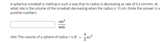 A spherical snowball is melting in such a way that its radius is decreasing at rate of 0.4 cm/min. At
what rate is the volume of the snowball decreasing when the radius is 10 cm. (Note the answer is a
positive number).
cm3
min
4
3
Hint: The volume of a sphere of radius r is V
3
