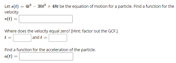 Let s(t) = 4t3 – 30t + 48t be the equation of motion for a particle. Find a function for the
velocity.
v(t) :
Where does the velocity equal zero? [Hint: factor out the GCF.]
t =
and t =
Find a function for the acceleration of the particle.
a(t)
