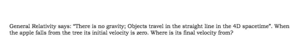 General Relativity says: "There is no gravity; Objects travel in the straight line in the 4D spacetime". When
the apple falls from the tree its initial velocity is zero. Where is its final velocity from?
