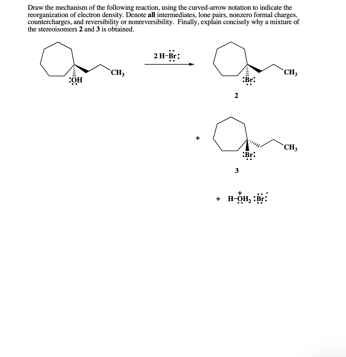 Draw the mechanism of the following reaction, using the curved-arrow notation to indicate the
reorganization of electron density. Denote all intermediates, lone pairs, nonzero formal charges,
countercharges, and reversibility or nonreversibility. Finally, explain concisely why a mixture of
the stereoisomers 2 and 3 is obtained.
2 H-Br:
`CH3
`CH3
:OH
:Br:
+
`CH3
:Br:
..
3
+
+ H-OH, :Br:
