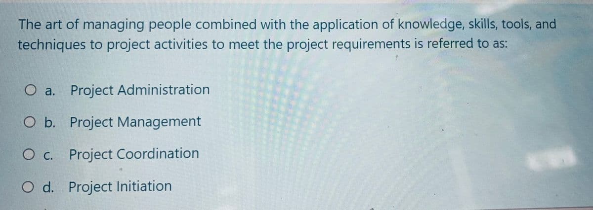 The art of managing people combined with the application of knowledge, skills, tools, and
techniques to project activities to meet the project requirements is referred to as:
O a. Project Administration
O b. Project Management
O c. Project Coordination
O d. Project Initiation