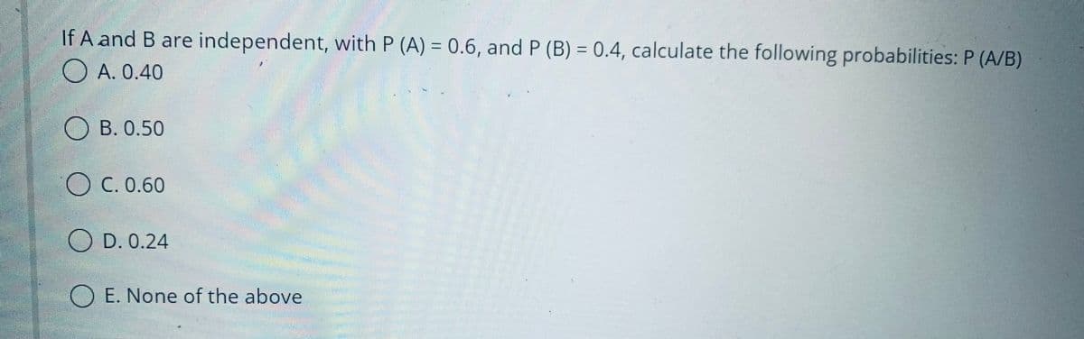 If A and B are independent, with P (A) = 0.6, and P (B) = 0.4, calculate the following probabilities: P (A/B)
A. 0.40
OB. 0.50
OC. 0.60
D. 0.24
O E. None of the above