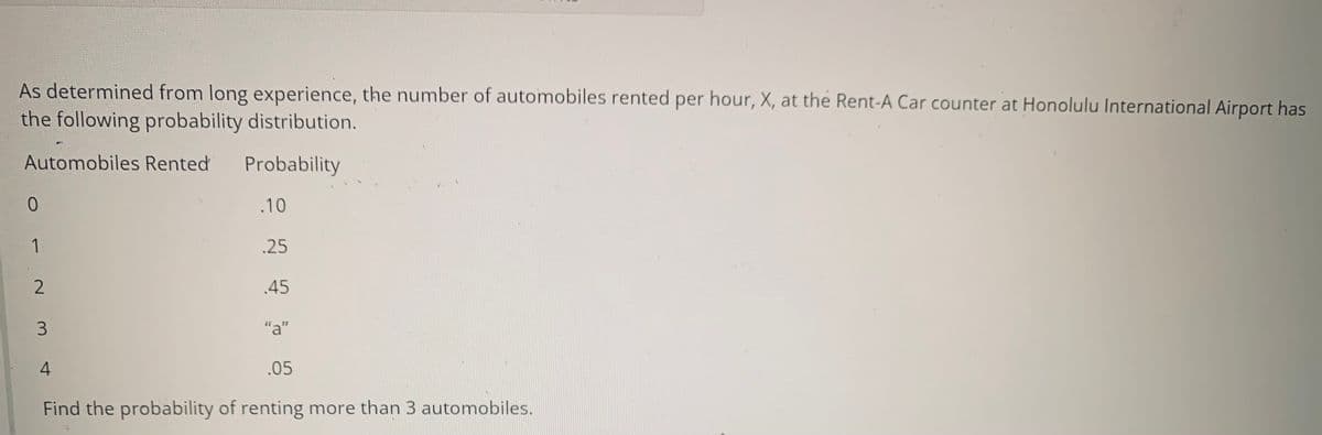 As determined from long experience, the number of automobiles rented per hour, X, at the Rent-A Car counter at Honolulu International Airport has
the following probability distribution.
Automobiles Rented
Probability
0
.10
1
.25
.45
"a"
4
.05
Find the probability of renting more than 3 automobiles.
2
3