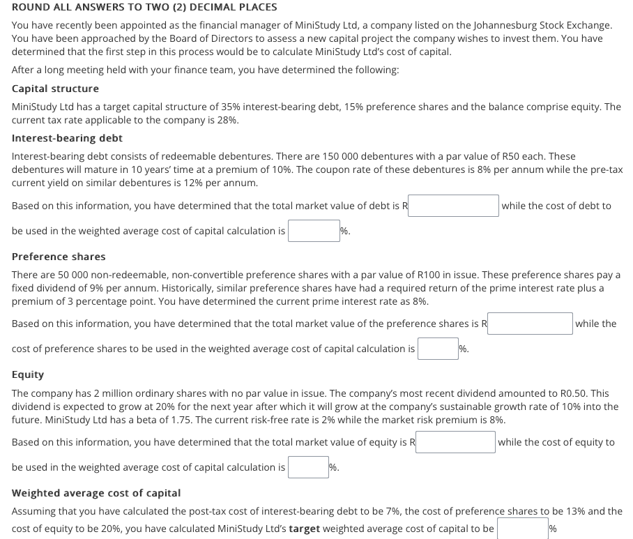 ROUND ALL ANSWERS TO TWO (2) DECIMAL PLACES
You have recently been appointed as the financial manager of MiniStudy Ltd, a company listed on the Johannesburg Stock Exchange.
You have been approached by the Board of Directors to assess a new capital project the company wishes to invest them. You have
determined that the first step in this process would be to calculate MiniStudy Ltd's cost of capital.
After a long meeting held with your finance team, you have determined the following:
Capital structure
MiniStudy Ltd has a target capital structure of 35% interest-bearing debt, 15% preference shares and the balance comprise equity. The
current tax rate applicable to the company is 28%.
Interest-bearing debt
Interest-bearing debt consists of redeemable debentures. There are 150 000 debentures with a par value of R50 each. These
debentures will mature in 10 years' time at a premium of 10%. The coupon rate of these debentures is 8% per annum while the pre-tax
current yield on similar debentures is 12% per annum.
Based on this information, you have determined that the total market value of debt is R
while the cost of debt to
be used in the weighted average cost of capital calculation is
%.
Preference shares
There are 50 000 non-redeemable, non-convertible preference shares with a par value of R100 in issue. These preference shares pay a
fixed dividend of 9% per annum. Historically, similar preference shares have had a required return of the prime interest rate plus a
premium of 3 percentage point. You have determined the current prime interest rate as 8%.
Based on this information, you have determined that the total market value of the preference shares is R
while the
cost of preference shares to be used in the weighted average cost of capital calculation is
%.
Equity
The company has 2 million ordinary shares with no par value in issue. The company's most recent dividend amounted to RO.50. This
dividend is expected to grow at 20% for the next year after which it will grow at the company's sustainable growth rate of 10% into the
future. MiniStudy Ltd has a beta of 1.75. The current risk-free rate is 2% while the market risk premium is 8%.
Based on this information, you have determined that the total market value of equity is R
while the cost of equity to
be used in the weighted average cost of capital calculation is
%.
Weighted average cost of capital
Assuming that you have calculated the post-tax cost of interest-bearing debt to be 7%, the cost of preference shares to be 13% and the
cost of equity to be 20%, you have calculated MiniStudy Ltd's target weighted average cost of capital to be
%
