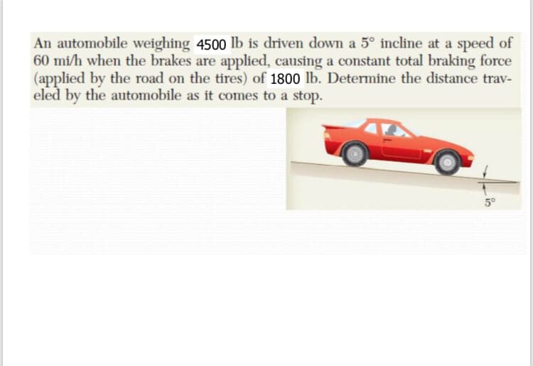 An automobile weighing 4500 lb is driven down a 5° incline at a speed of
60 mi/h when the brakes are applied, causing a constant total braking force
(applied by the road on the tires) of 1800 lb. Determine the distance trav-
eled by the automobile as it comes to a stop.
5°
