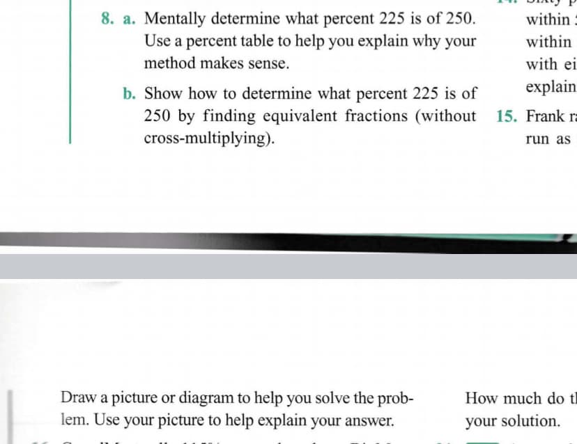 8. a. Mentally determine what percent 225 is of 250.
Use a percent table to help you explain why your
method makes sense.
within :
within
with ei
b. Show how to determine what percent 225 is of
explain
250 by finding equivalent fractions (without 15. Frank r
cross-multiplying).
run as
Draw a picture or diagram to help you solve the prob-
lem. Use your picture to help explain your answer.
How much do tl
your solution.
