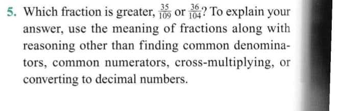 35
36
5. Which fraction is greater, o or 104? To explain your
answer, use the meaning of fractions along with
reasoning other than finding common denomina-
tors, common numerators, cross-multiplying, or
converting to decimal numbers.
