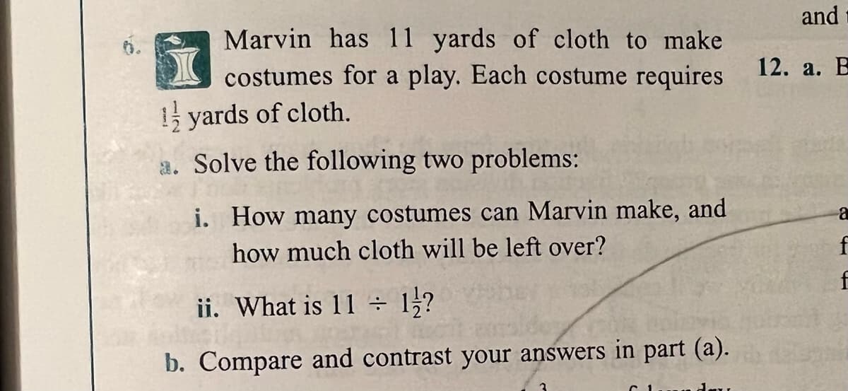 and
Marvin has 11 yards of cloth to make
costumes for a play. Each costume requires
12. а. В
1 yards of cloth.
a. Solve the following two problems:
i. How many costumes can Marvin make, and
how much cloth will be left over?
f
f
ii. What is 11 ÷
1?
b. Compare and contrast your answers in part (a).
