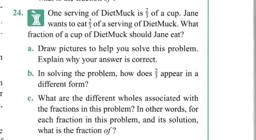 One serving of DietMuck is of a cup. Jane
wants to eat of a serving of DietMuck. What
fraction of a cup of DietMuck should Jane eat?
24.
a. Draw pictures to help you solve this problem.
Explain why your answer is correct.
b. In solving the problem, how does appear in a
different form?
r
c. What are the different wholes associated with
the fractions in this problem? In other words, for
each fraction in this problem, and its solution,
what is the fraction of ?
