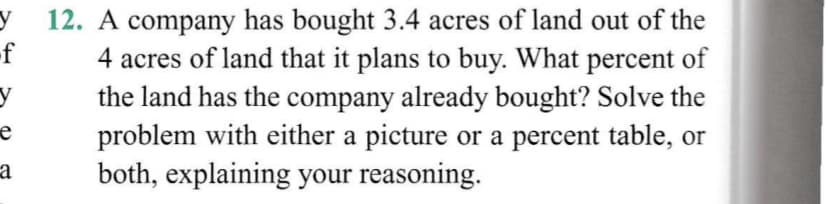 12. A company has bought 3.4 acres of land out of the
4 acres of land that it plans to buy. What percent of
the land has the company already bought? Solve the
problem with either a picture or a percent table, or
both, explaining your reasoning.
-f
e
