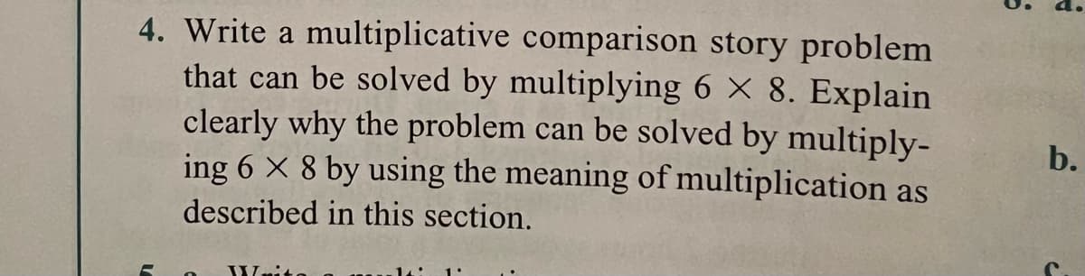 4. Write a multiplicative comparison story problem
that can be solved by multiplying 6 × 8. Explain
clearly why the problem can be solved by multiply-
ing 6 × 8 by using the meaning of multiplication as
b.
described in this section.
Wnito
