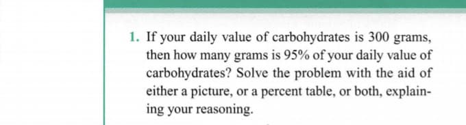 1. If your daily value of carbohydrates is 300 grams,
then how many grams is 95% of your daily value of
carbohydrates? Solve the problem with the aid of
either a picture, or a percent table, or both, explain-
ing your reasoning.

