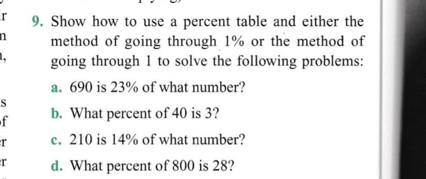 r
9. Show how to use a percent table and either the
method of going through 1% or the method of
going through 1 to solve the following problems:
n,
a. 690 is 23% of what number?
of
b. What percent of 40 is 3?
er
c. 210 is 14% of what number?
er
d. What percent of 800 is 28?
