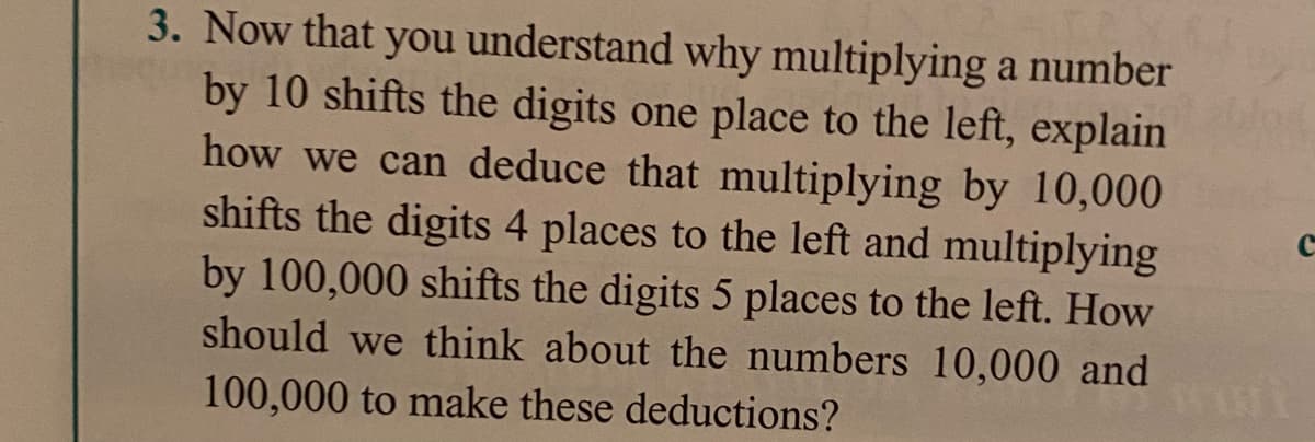 3. Now that you understand why multiplying a number
by 10 shifts the digits one place to the left, explain
how we can deduce that multiplying by 10,000
shifts the digits 4 places to the left and multiplying
by 100,000 shifts the digits 5 places to the left. How
should we think about the numbers 10,000 and
100,000 to make these deductions?
