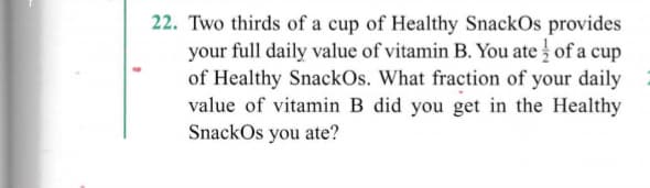 22. Two thirds of a cup of Healthy SnackOs provides
your full daily value of vitamin B. You ate of a cup
of Healthy SnackOs. What fraction of your daily
value of vitamin B did you get in the Healthy
SnackOs you ate?

