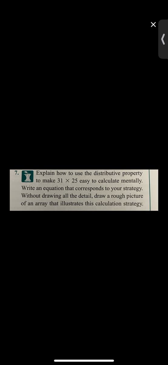 7.
Explain how to use the distributive property
to make 31 X 25 easy to calculate mentally.
Write an equation that corresponds to your strategy.
Without drawing all the detail, draw a rough picture
of an array that illustrates this calculation strategy.
