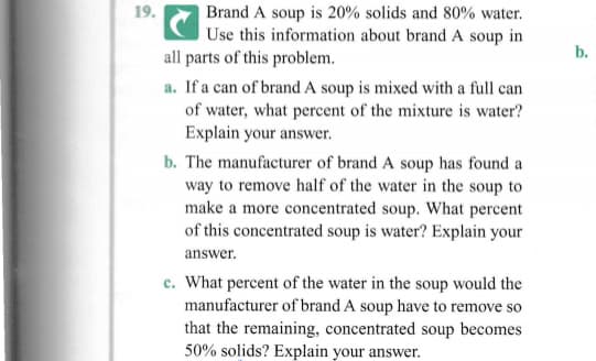 | Brand A soup is 20% solids and 80% water.
Use this information about brand A soup in
all parts of this problem.
19.
b.
a. If a can of brand A soup is mixed with a full can
of water, what percent of the mixture is water?
Explain your answer.
b. The manufacturer of brand A soup has found a
way to remove half of the water in the soup to
make a more concentrated soup. What percent
of this concentrated soup is water? Explain your
answer.
c. What percent of the water in the soup would the
manufacturer of brand A soup have to remove so
that the remaining, concentrated soup becomes
50% solids? Explain your answer.
