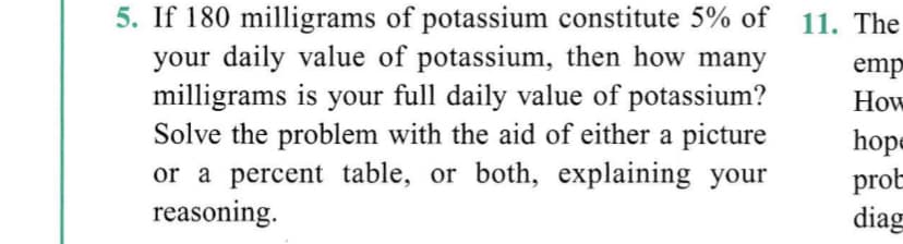 5. If 180 milligrams of potassium constitute 5% of 11. The
your daily value of potassium, then how many
milligrams is your full daily value of potassium?
Solve the problem with the aid of either a picture
or a percent table, or both, explaining your
reasoning.
emp
How
hope
prot
diag
