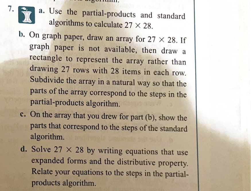 7.
a. Use the partial-products and standard
algorithms to calculate 27 X 28.
b. On graph paper, draw an array for 27 X 28. If
graph paper is not available, then draw a
rectangle to represent the array rather than
drawing 27 rows with 28 items in each row.
Subdivide the
array
in a natural way so that the
parts of the array correspond to the steps in the
partial-products algorithm.
c. On the array that you drew for part (b), show the
parts that correspond to the steps of the standard
algorithm.
d. Solve 27 X 28 by writing equations that use
expanded forms and the distributive property.
Relate your equations to the steps in the partial-
products algorithm.
