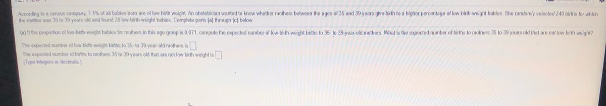 According to a census company. 7 1% of all bables bom are of low birth weight. An obstetrician wanted to know whether mothers between the ages of 35 and 39 years give birth to a higher percentage of low-birth-weight babies. She randomly selected 240 births for which
the mother was 35 to 39 years old and found 28 low-birth-weight bables. Complete parts (a) through (c) below.
(a) lf the proportion of low-birth-welght babies for mothers in this age group is 0.071, compute the expected number of low-birth-weight births to 35- to 39-year-old mothers. What is the expected number of births to mothers 35 to 39 years old that are not low birth weight?
The expected number of low birth-weight births to 35- to 39-year-old mothers is
The expected number of births to mothers 35 to 39 years old that are not low birth weight is
(Type integers o decimals)
