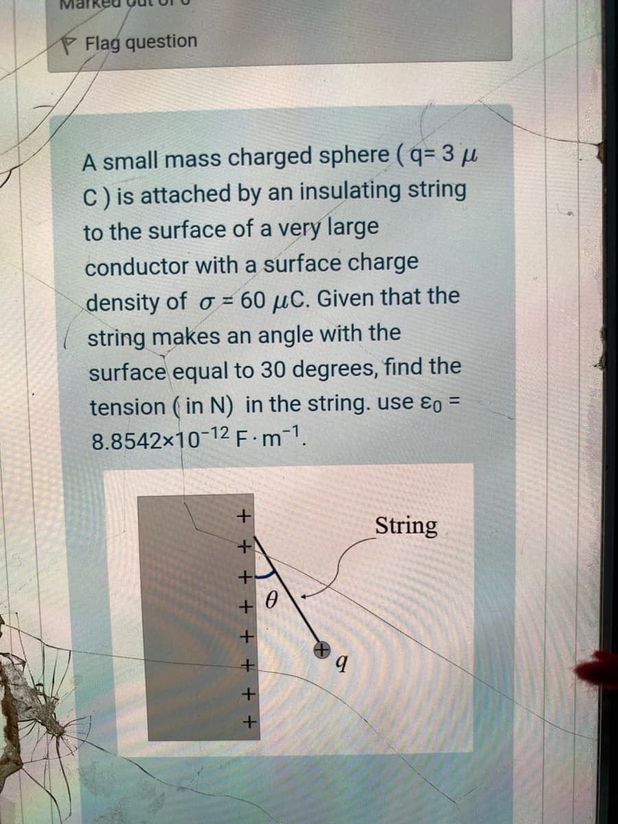 P Flag question
A small mass charged sphere (q= 3 µ
C) is attached by an insulating string
to the surface of a very large
conductor with a surface charge
density of o = 60 µC. Given that the
string makes an angle with the
surface equal to 30 degrees, find the
tension ( in N) in the string. use ɛ =
8.8542x10-12 F:m-1.
%3D
String
