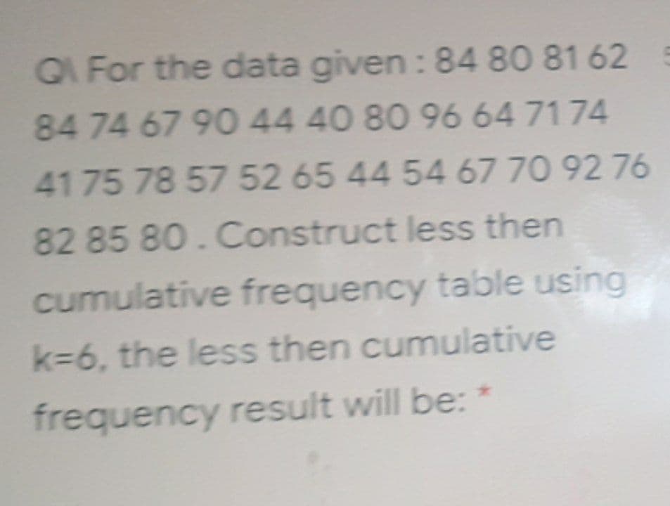 Q For the data given : 84 80 81 62
84 74 67 90 44 40 80 9664 7174
4175 78 57 52 65 44 54 67 70 92 76
82 85 80.Construct less then
cumulative frequency table using
k36, the less then cumulative
frequency result will be: *
