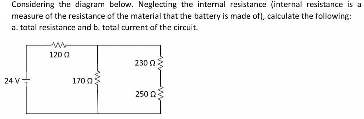 Considering the diagram below. Neglecting the internal resistance (internal resistance is a
measure of the resistance of the material that the battery is made of), calculate the following:
a. total resistance and b. total current of the circuit.
120 Q
230 Q
24 V
170 2
250 0
