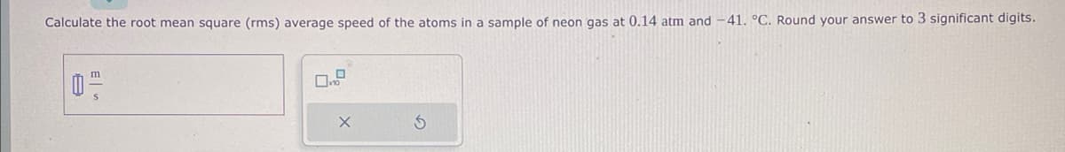Calculate the root mean square (rms) average speed of the atoms in a sample of neon gas at 0.14 atm and -41. °C. Round your answer to 3 significant digits.
02
8
0
D
X
S