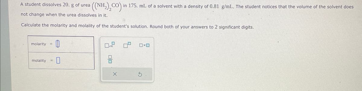 A student dissolves 20. g of urea
not change when the urea dissolves in it.
Calculate the molarity and molality of the student's solution. Round both of your answers to 2 significant digits.
molarity
molality=
((NH₂)₂CO) in 175. mL of a solvent with a density of 0.81 g/mL. The student notices that the volume of the solvent does
00
0x0
G