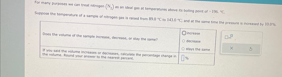 For many purposes we can treat nitrogen (N₂) as an ideal gas at temperatures above its boiling point of -196. °C.
Suppose the temperature of a sample of nitrogen gas is raised from 89.0 °C to 143.0 °C, and at the same time the pressure is increased by 10.0%.
Does the volume of the sample increase, decrease, or stay the same?
If you said the volume increases or decreases, calculate the percentage change in
the volume. Round your answer to the nearest percent.
increase
O decrease
Ostays the same
X
S