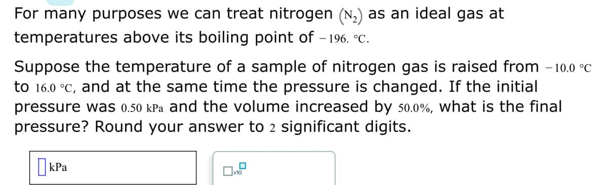 For many purposes we can treat nitrogen (№₂) as an ideal gas at
temperatures above its boiling point of -196. °℃.
Suppose the temperature of a sample of nitrogen gas is raised from - 10.0 °C
to 16.0 °C, and at the same time the pressure is changed. If the initial
pressure was 0.50 kPa and the volume increased by 50.0%, what is the final
pressure? Round your answer to 2 significant digits.
kPa
0x₁0