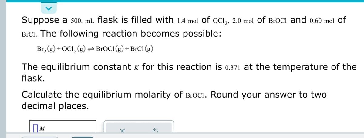 Suppose a 500. mL flask is filled with 1.4 mol of OC12, 2.0 mol Of Broci and 0.60 mol of
BrC1. The following reaction becomes possible:
Br₂(g) + OC1₂(g) → BrOC1 (g) + BrC1 (g)
The equilibrium constant & for this reaction is 0.371 at the temperature of the
flask.
Calculate the equilibrium molarity of BrOCI. Round your answer to two
decimal places.
Ом