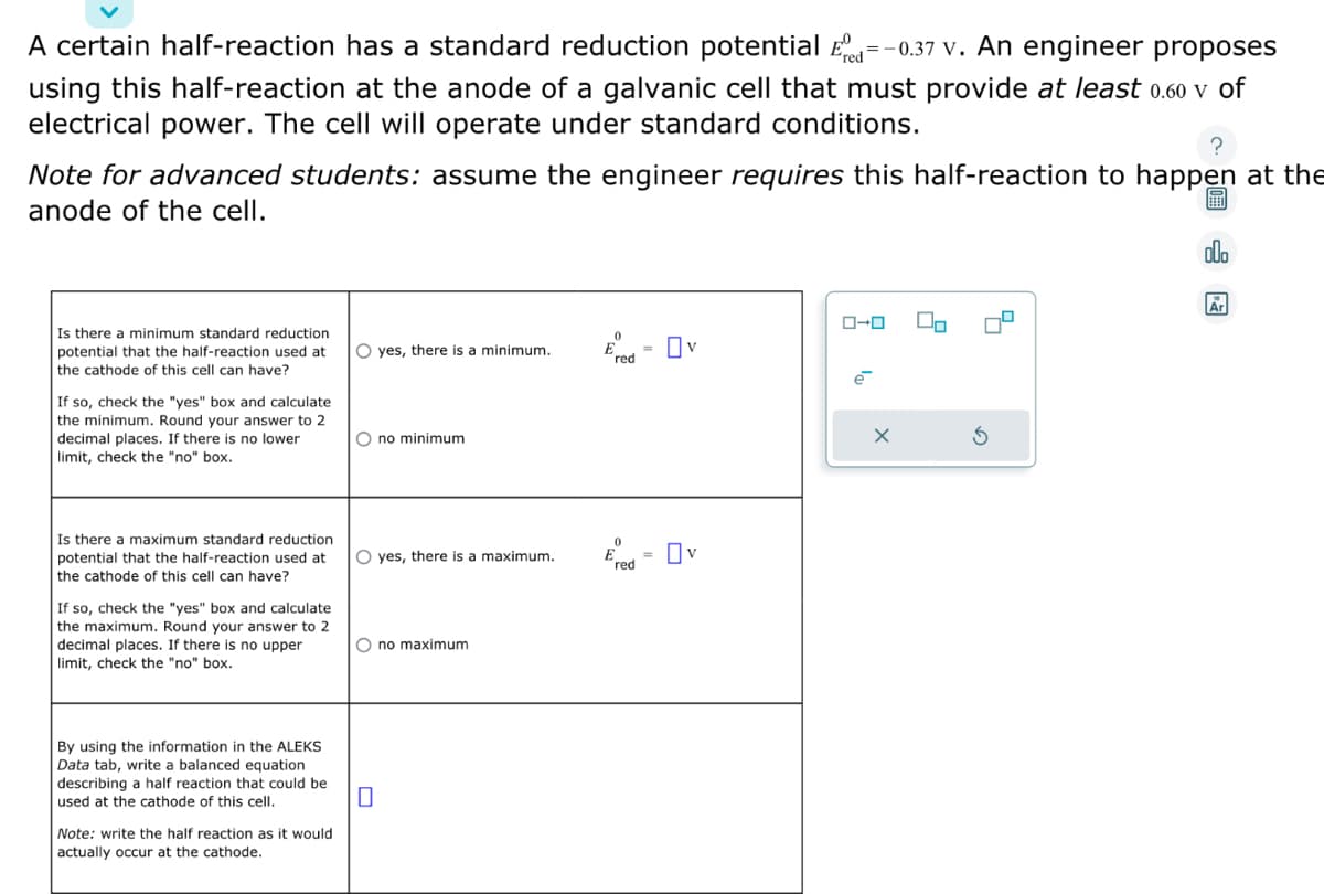 A certain half-reaction has a standard reduction potential Ed=-0.37 v. An engineer proposes
using this half-reaction at the anode of a galvanic cell that must provide at least 0.60 v of
electrical power. The cell will operate under standard conditions.
Note for advanced students: assume the engineer requires this half-reaction to happen at the
anode of the cell.
Is there a minimum standard reduction
potential that the half-reaction used at
the cathode of this cell can have?
If so, check the "yes" box and calculate
the minimum. Round your answer to 2
decimal places. If there is no lower
limit, check the "no" box.
Is there a maximum standard reduction
potential that the half-reaction used at
the cathode of this cell can have?
If so, check the "yes" box and calculate
the maximum. Round your answer to 2
decimal places. If there is no upper
limit, check the "no" box.
By using the information in the ALEKS
Data tab, write a balanced equation
describing a half reaction that could be
used at the cathode of this cell.
Note: write the half reaction as it would
actually occur at the cathode.
O yes, there is a minimum.
Ono minimum.
O yes, there is a maximum.
Ono maximum
0
Ered - Ov
0
Ered= Ov
ローロ
e
X
Do
alla
Ar