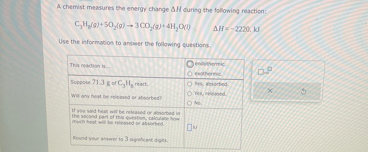 A chemist measures the energy change AH during the following reaction:
C3H8(g)+50₂(g) → 3 CO₂(g) + 4H₂O(1)
Use the information to answer the following questions.
This reaction is...
Suppose 71.3 g of C3Hg react.
Will any heat be released or absorbed?
If you said heat will be released or absorbed in
the second part of this question, calculate how
much heat will be released or absorbed.
Round your answer to 3 significant digits.
AH=-2220. kJ
endothermic.
O exothermic.
O Yes, absorbed.
O Yes, released.
O No.
kJ
0
x10
X