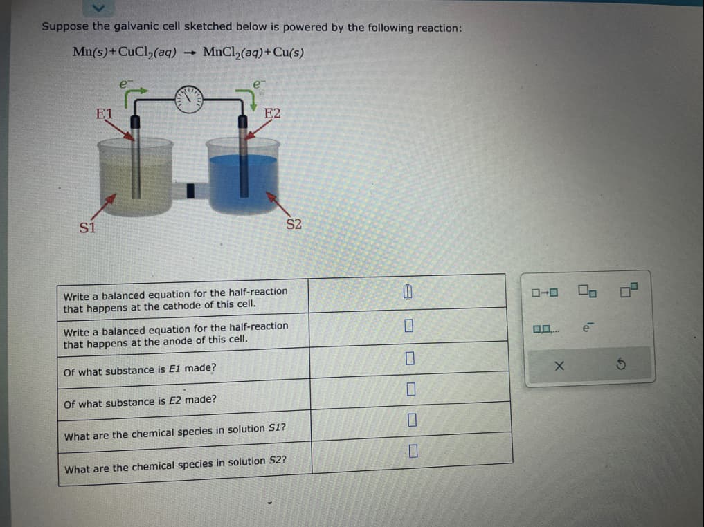 Suppose the galvanic cell sketched below is powered by the following reaction:
Mn(s) + CuCl₂(aq) → MnCl₂(aq) + Cu(s)
E1
S1
E2
Write a balanced equation for the half-reaction
that happens at the cathode of this cell.
Of what substance is E2 made?
Write a balanced equation for the half-reaction
that happens at the anode of this cell.
Of what substance is E1 made?
S2
What are the chemical species in solution S1?
What are the chemical species in solution S2?
0
ローロ
X
00
e
5