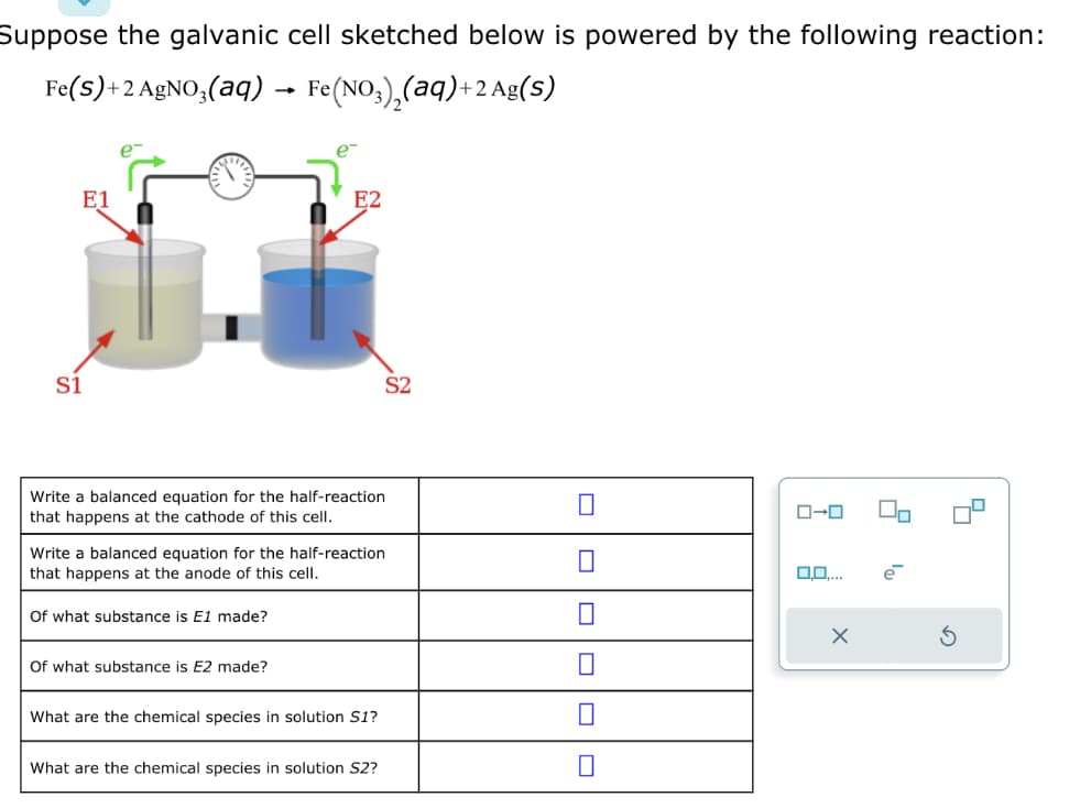 Suppose the galvanic cell sketched below is powered by the following reaction:
Fe(S)+2 AgNO³(aq) → Fe(NO3)₂(aq)+2 Ag(s)
E1
S1
Write a balanced equation for the half-reaction
that happens at the cathode of this cell.
E2
Of what substance is E1 made?
Write a balanced equation for the half-reaction
that happens at the anode of this cell.
Of what substance is E2 made?
What are the chemical species in solution S1?
S2
What are the chemical species in solution S2?
0-0
0,0,...
X
e
