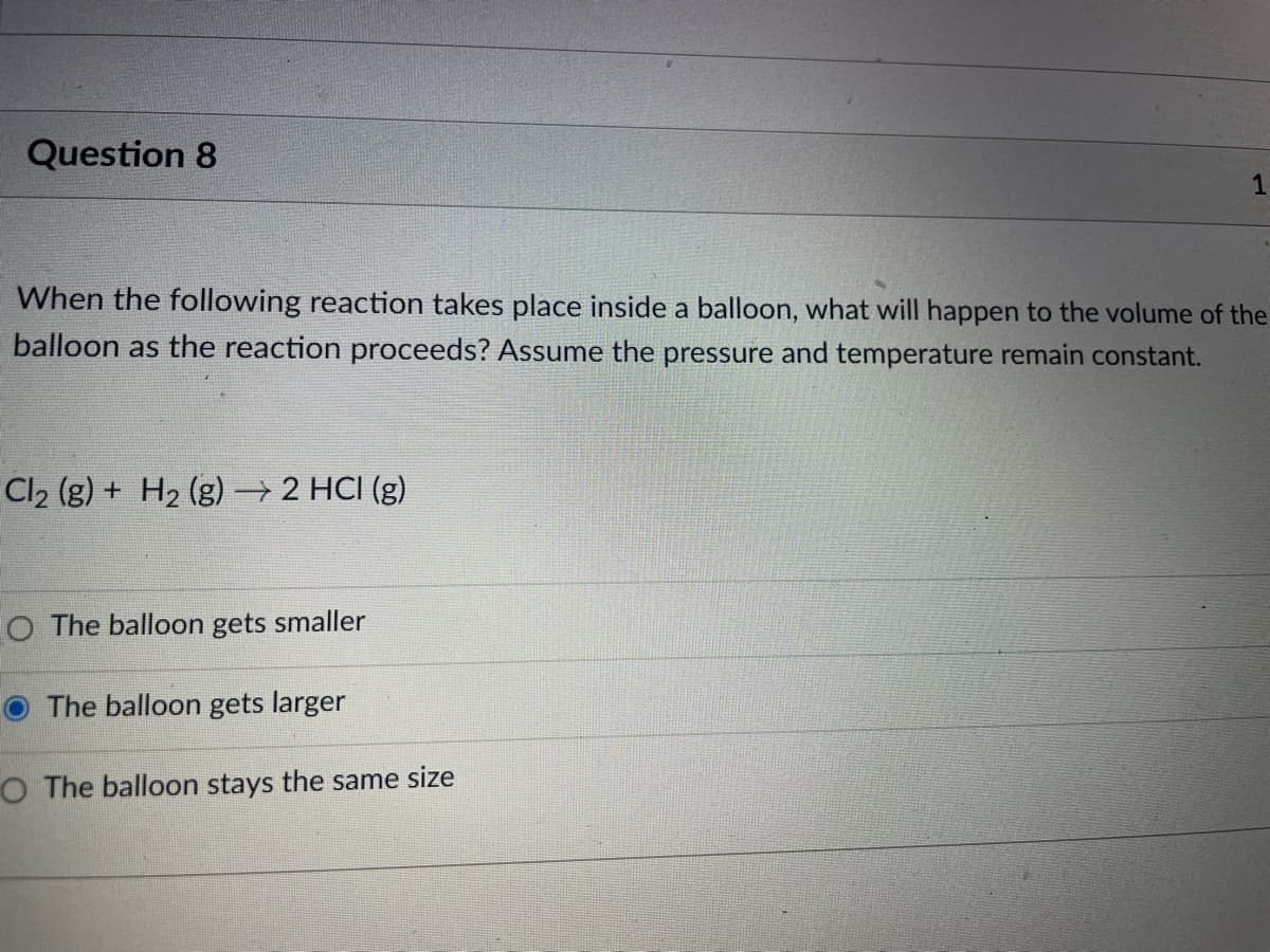 Question 8
When the following reaction takes place inside a balloon, what will happen to the volume of the
balloon as the reaction proceeds? Assume the pressure and temperature remain constant.
Cl₂ (g) + H₂ (g) → 2 HCI (g)
O The balloon gets smaller
1
The balloon gets larger
O The balloon stays the same size
