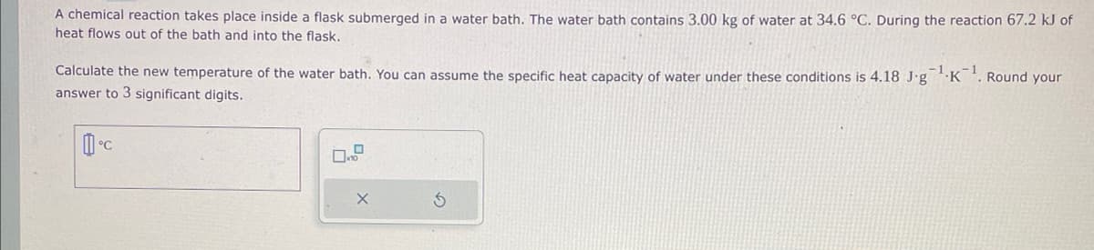 A chemical reaction takes place inside a flask submerged in a water bath. The water bath contains 3.00 kg of water at 34.6 °C. During the reaction 67.2 kJ of
heat flows out of the bath and into the flask.
Calculate the new temperature of the water bath. You can assume the specific heat capacity of water under these conditions is 4.18 J.g
answer to 3 significant digits.
°C
X
¹.K
1
Round your