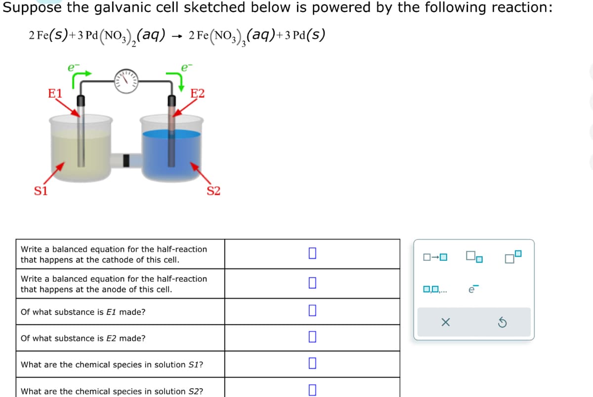 Suppose the galvanic cell sketched below is powered by the following reaction:
2 Fe(S)+3 Pd (NO3)₂(aq) → 2 Fe(NO3)₂(aq)+3 Pd(s)
S1
E1
E2
Write a balanced equation for the half-reaction
that happens at the cathode of this cell.
Of what substance is E1 made?
Write a balanced equation for the half-reaction
that happens at the anode of this cell.
Of what substance is E2 made?
S2
What are the chemical species in solution S1?
What are the chemical species in solution S2?
0
0
ローロ
0,0....
X
90
e
딤