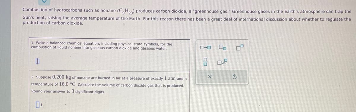 Combustion of hydrocarbons such as nonane (C₂H₂0) produces carbon dioxide, a "greenhouse gas." Greenhouse gases in the Earth's atmosphere can trap the
Sun's heat, raising the average temperature of the Earth. For this reason there has been a great deal of international discussion about whether to regulate the
production of carbon dioxide.
1. Write a balanced chemical equation, including physical state symbols, for the
combustion of liquid nonane into gaseous carbon dioxide and gaseous water.
0
2. Suppose 0.200 kg of nonane are burned in air at a pressure of exactly 1 atm and a
temperature of 16.0 °C. Calculate the volume of carbon dioxide gas that is produced.
Round your answer to 3 significant digits.
OL
ローロ
X
0,
0.
S