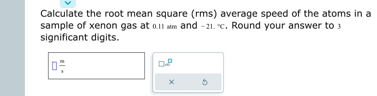 Calculate the root mean square (rms) average speed of the atoms in a
sample of xenon gas at 0.11 atm and -21. °c. Round your answer to 3
significant digits.
0"
S
x10
X