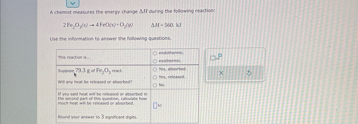 A chemist measures the energy change AH during the following reaction:
2 Fe₂O3(s)→ 4 FeO(s) + O₂(g)
Use the information to answer the following questions.
This reaction is...
Suppose 79.3 g of Fe₂O3 react.
Will any heat be released or absorbed?
If you said heat will be released or absorbed in
the second part of this question, calculate how
much heat will be released or absorbed.
Round your answer to 3 significant digits.
ΔΗ = 560. kJ
O endothermic.
O exothermic.
O Yes, absorbed.
O Yes, released.
O No.
x10
X
S