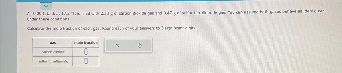 A 10.00 L tank at 17.2 °C is filled with 2.33 g of carbon dioxide gas and 9.47 g of sulfur tetrafluoride gas. You can assume both gases behave as ideal gases
under these conditions.
Calculate the mole fraction of each gas. Round each of your answers to 3 significant digits.
gas
carbon dioxide
sulfur tetrafluoride
mole fraction
11
0
X
5
