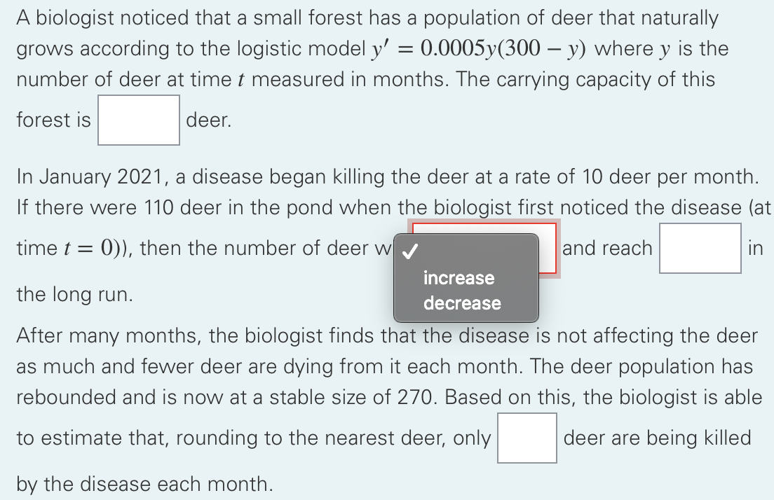 A biologist noticed that a small forest has a population of deer that naturally
grows according to the logistic model y' = 0.0005y(300 – y) where y is the
number of deer at time t measured in months. The carrying capacity of this
forest is
deer.
In January 2021, a disease began killing the deer at a rate of 10 deer per month.
If there were 110 deer in the pond when the biologist first noticed the disease (at
time t =
0)), then the number of deer w
and reach
in
increase
the long run.
decrease
After many months, the biologist finds that the disease is not affecting the deer
as much and fewer deer are dying from it each month. The deer population has
rebounded and is now at a stable size of 270. Based on this, the biologist is able
to estimate that, rounding to the nearest deer, only
deer are being killed
by the disease each month.

