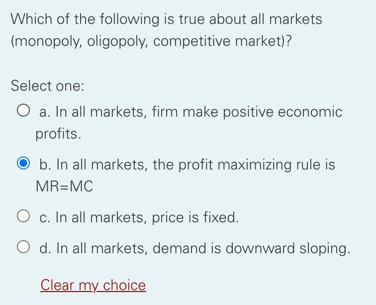 Which of the following is true about all markets
(monopoly, oligopoly, competitive market)?
Select one:
O a. In all markets, firm make positive economic
profits.
b. In all markets, the profit maximizing rule is
MR=MC
O c. In all markets, price is fixed.
O d. In all markets, demand is downward sloping.
Clear my choice
